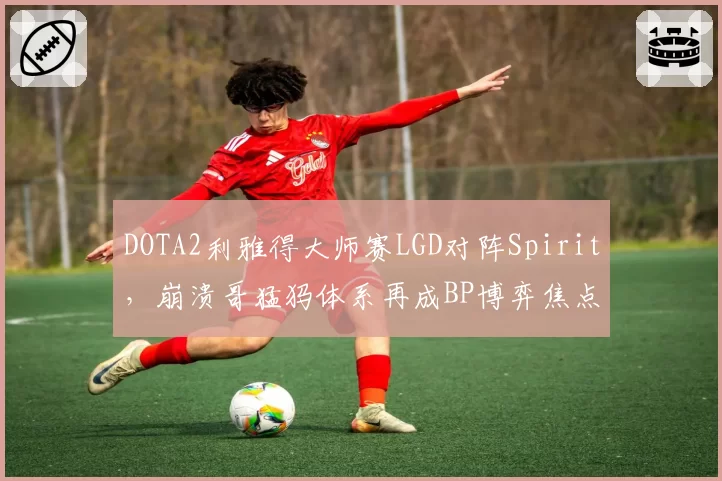 DOTA2利雅得大师赛LGD对阵Spirit，崩溃哥猛犸体系再成BP博弈焦点