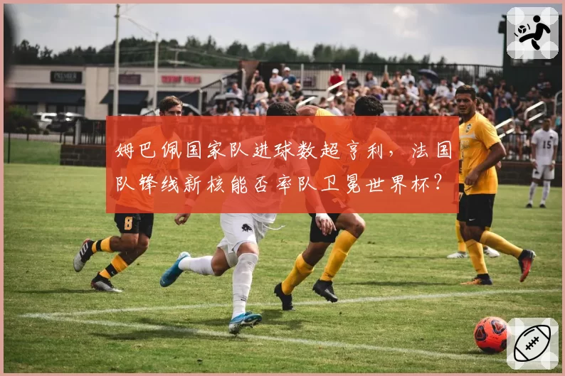 姆巴佩国家队进球数超亨利，法国队锋线新核能否率队卫冕世界杯？