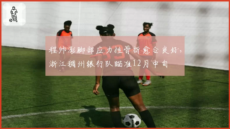 程帅澎脚部应力性骨折愈合良好，浙江稠州银行队瞄准12月中旬