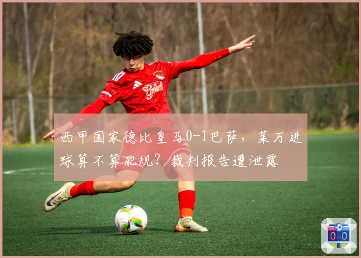西甲国家德比皇马0-1巴萨，莱万进球算不算犯规？裁判报告遭泄露