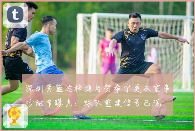 深圳男篮沈梓捷与贺希宁更衣室争吵细节曝光，球队重建信号已现