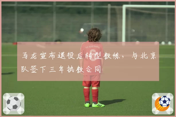 马龙宣布退役后转型教练，与北京队签下三年执教合同