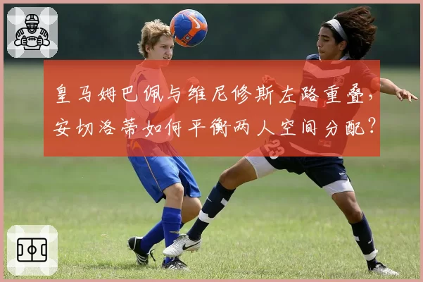 皇马姆巴佩与维尼修斯左路重叠，安切洛蒂如何平衡两人空间分配？