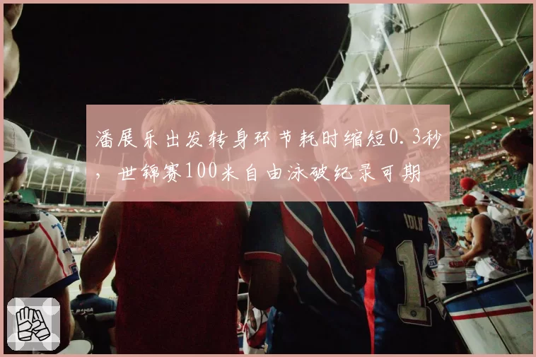 潘展乐出发转身环节耗时缩短0.3秒，世锦赛100米自由泳破纪录可期