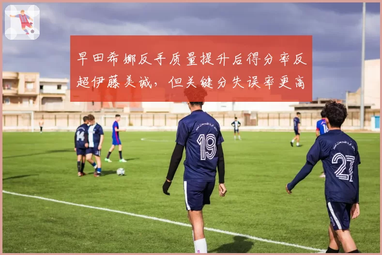 早田希娜反手质量提升后得分率反超伊藤美诚，但关键分失误率更高