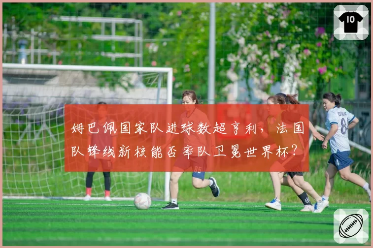 姆巴佩国家队进球数超亨利，法国队锋线新核能否率队卫冕世界杯？