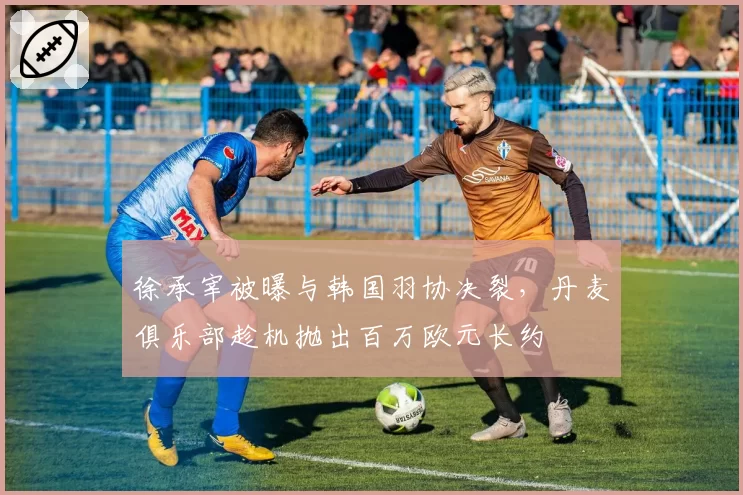 徐承宰被曝与韩国羽协决裂，丹麦俱乐部趁机抛出百万欧元长约