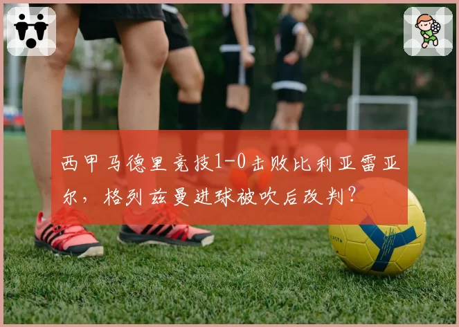 西甲马德里竞技1-0击败比利亚雷亚尔，格列兹曼进球被吹后改判？