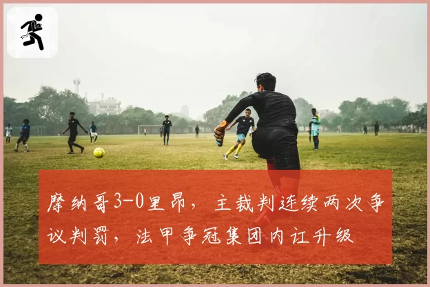 摩纳哥3-0里昂，主裁判连续两次争议判罚，法甲争冠集团内讧升级