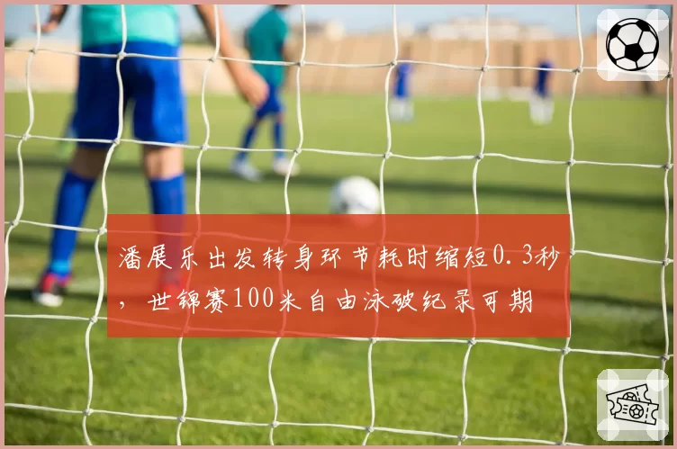 潘展乐出发转身环节耗时缩短0.3秒，世锦赛100米自由泳破纪录可期