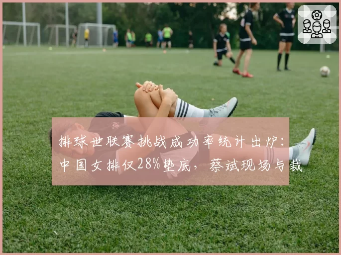 排球世联赛挑战成功率统计出炉：中国女排仅28%垫底，蔡斌现场与裁判理论吃黄牌
