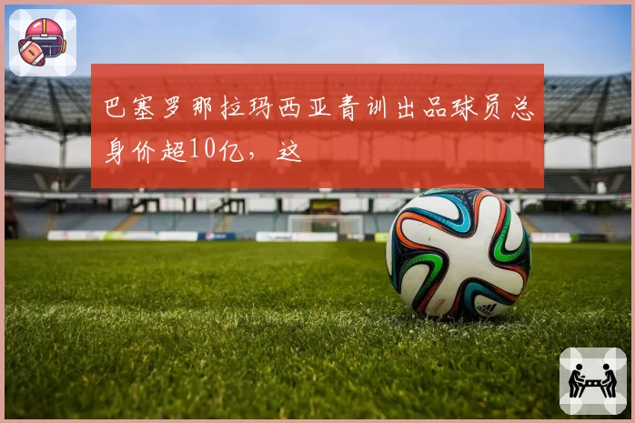 巴塞罗那拉玛西亚青训出品球员总身价超10亿，这