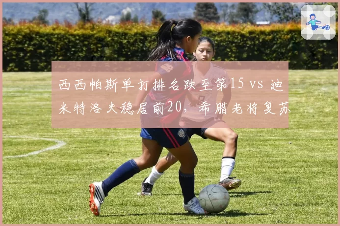 西西帕斯单打排名跌至第15 vs 迪米特洛夫稳居前20，希腊老将复苏速度天差地别