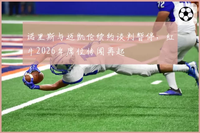 诺里斯与迈凯伦续约谈判暂停，红牛2026年席位传闻再起