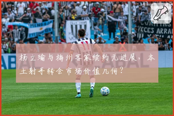杨立瑜与梅州客家续约无进展，本土射手转会市场价值几何？