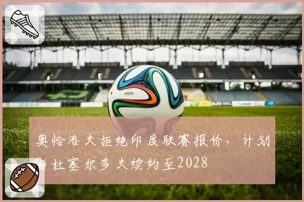 奥恰洛夫拒绝印度联赛报价，计划与杜塞尔多夫续约至2028