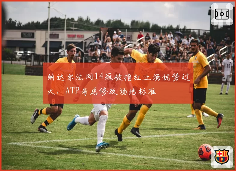 纳达尔法网14冠被指红土场优势过大，ATP考虑修改场地标准