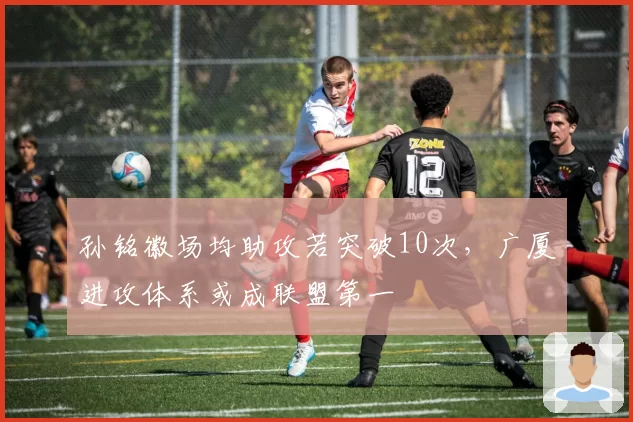 孙铭徽场均助攻若突破10次，广厦进攻体系或成联盟第一