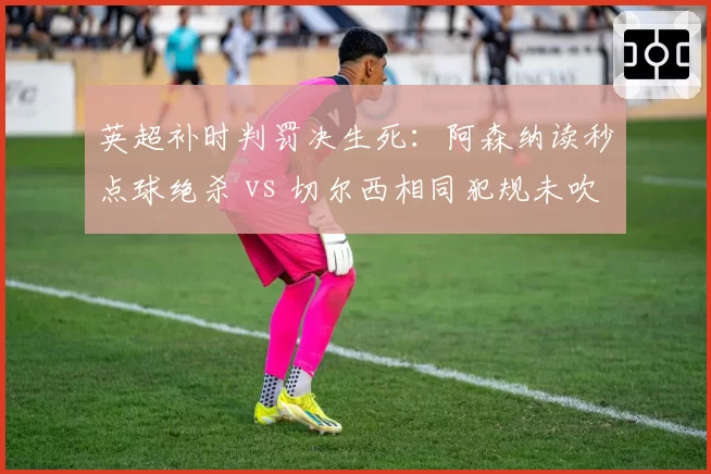 英超补时判罚决生死：阿森纳读秒点球绝杀 vs 切尔西相同犯规未吹，改写积分榜