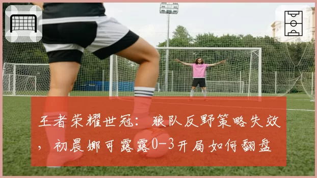 王者荣耀世冠：狼队反野策略失效，初晨娜可露露0-3开局如何翻盘