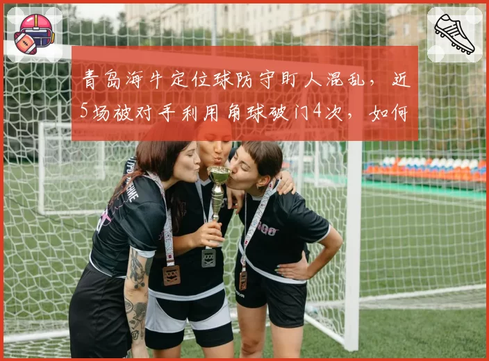 青岛海牛定位球防守盯人混乱,近5场被对手利用角球破门4次,如何改进?