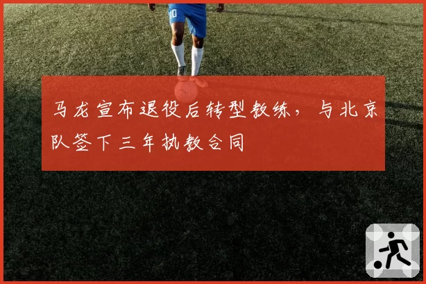 马龙宣布退役后转型教练，与北京队签下三年执教合同