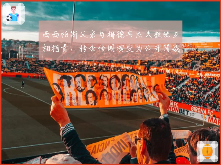 西西帕斯父亲与梅德韦杰夫教练互相指责，转会传闻演变为公开骂战