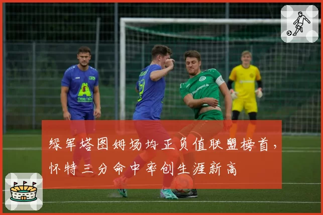 绿军塔图姆场均正负值联盟榜首，怀特三分命中率创生涯新高